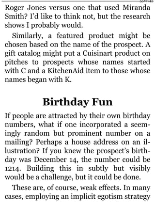 Roger Jones versus one that used Miranda
Smith? I’d like to think not, but the research
shows I probably would.
Similarly, a featured product might be
chosen based on the name of the prospect. A
gift catalog might put a Cuisinart product on
pitches to prospects whose names started
with C and a KitchenAid item to those whose
names began with K.
Birthday Fun
If people are attracted by their own birthday
numbers, what if one incorporated a seem-
ingly random but prominent number on a
mailing? Perhaps a house address on an il-
lustration? If you knew the prospect’s birth-
day was December 14, the number could be
1214. Building this in subtly but visibly
would be a challenge, but it could be done.
These are, of course, weak effects. In many
cases, employing an implicit egotism strategy
558/743
 