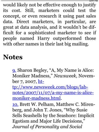 would likely not be effective enough to justify
its cost. Still, marketers could test the
concept, or even research it using past sales
data. Direct marketers, in particular, are
great at data analysis, and it wouldn’t be dif-
ficult for a sophisticated marketer to see if
people named Harry outperformed those
with other names in their last big mailing.
Notes
9. Sharon Begley, “A, My Name is Alice:
Moniker Madness,” Newsweek, Novem-
ber 7, 2007, ht-
tp://www.newsweek.com/blogs/lab-
notes/2007/11/07/a-my-name-is-alice-
moniker-madness.html.
10. Brett W. Pelham, Matthew C. Miren-
berg, and John T. Jones, “Why Susie
Sells Seashells by the Seashore: Implicit
Egotism and Major Life Decisions,”
Journal of Personality and Social
559/743
 