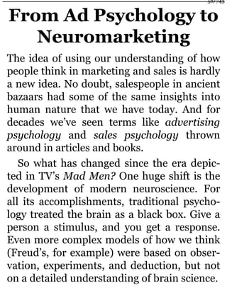 From Ad Psychology to
Neuromarketing
The idea of using our understanding of how
people think in marketing and sales is hardly
a new idea. No doubt, salespeople in ancient
bazaars had some of the same insights into
human nature that we have today. And for
decades we’ve seen terms like advertising
psychology and sales psychology thrown
around in articles and books.
So what has changed since the era depic-
ted in TV’s Mad Men? One huge shift is the
development of modern neuroscience. For
all its accomplishments, traditional psycho-
logy treated the brain as a black box. Give a
person a stimulus, and you get a response.
Even more complex models of how we think
(Freud’s, for example) were based on obser-
vation, experiments, and deduction, but not
on a detailed understanding of brain science.
56/743
 