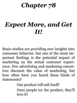 Chapter 78
Expect More, and Get
It!
Brain studies are providing new insights into
consumer behavior, but one of the most im-
portant findings is the potential impact of
marketing on the actual customer experi-
ence. Few advertising and marketing execut-
ives discount the value of marketing, but
how often have you heard these kinds of
statements?
Our product will sell itself!
Once people try the product, they’ll
love it!
 
