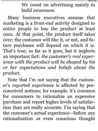 We count on advertising mainly to
build awareness.
Many business executives assume that
marketing is a front-end activity designed to
entice people to buy the product at least
once. At that point, the product itself takes
over; the customer will like it, or not, and fu-
ture purchases will depend on which it is.
That’s true, as far as it goes, but it neglects
an important fact: the customer’s real exper-
ience with the product will be shaped by his
or her expectations and beliefs about the
product.
Note that I’m not saying that the custom-
er’s reported experience is affected by pre-
conceived notions; for example, it’s common
for consumers to rationalize an expensive
purchase and report higher levels of satisfac-
tion than are really accurate. I’m saying that
the customer’s actual experience—before any
rationalization or even conscious thought
562/743
 
