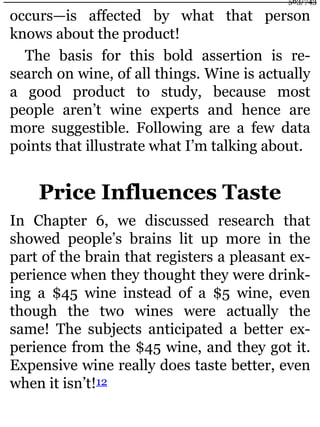 occurs—is affected by what that person
knows about the product!
The basis for this bold assertion is re-
search on wine, of all things. Wine is actually
a good product to study, because most
people aren’t wine experts and hence are
more suggestible. Following are a few data
points that illustrate what I’m talking about.
Price Influences Taste
In Chapter 6, we discussed research that
showed people’s brains lit up more in the
part of the brain that registers a pleasant ex-
perience when they thought they were drink-
ing a $45 wine instead of a $5 wine, even
though the two wines were actually the
same! The subjects anticipated a better ex-
perience from the $45 wine, and they got it.
Expensive wine really does taste better, even
when it isn’t!12
563/743
 