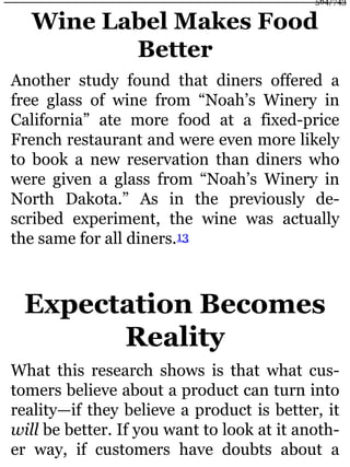 Wine Label Makes Food
Better
Another study found that diners offered a
free glass of wine from “Noah’s Winery in
California” ate more food at a fixed-price
French restaurant and were even more likely
to book a new reservation than diners who
were given a glass from “Noah’s Winery in
North Dakota.” As in the previously de-
scribed experiment, the wine was actually
the same for all diners.13
Expectation Becomes
Reality
What this research shows is that what cus-
tomers believe about a product can turn into
reality—if they believe a product is better, it
will be better. If you want to look at it anoth-
er way, if customers have doubts about a
564/743
 