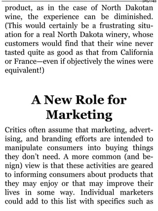 product, as in the case of North Dakotan
wine, the experience can be diminished.
(This would certainly be a frustrating situ-
ation for a real North Dakota winery, whose
customers would find that their wine never
tasted quite as good as that from California
or France—even if objectively the wines were
equivalent!)
A New Role for
Marketing
Critics often assume that marketing, advert-
ising, and branding efforts are intended to
manipulate consumers into buying things
they don’t need. A more common (and be-
nign) view is that these activities are geared
to informing consumers about products that
they may enjoy or that may improve their
lives in some way. Individual marketers
could add to this list with specifics such as
565/743
 