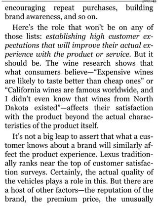 encouraging repeat purchases, building
brand awareness, and so on.
Here’s the role that won’t be on any of
those lists: establishing high customer ex-
pectations that will improve their actual ex-
perience with the product or service. But it
should be. The wine research shows that
what consumers believe—“Expensive wines
are likely to taste better than cheap ones” or
“California wines are famous worldwide, and
I didn’t even know that wines from North
Dakota existed”—affects their satisfaction
with the product beyond the actual charac-
teristics of the product itself.
It’s not a big leap to assert that what a cus-
tomer knows about a brand will similarly af-
fect the product experience. Lexus tradition-
ally ranks near the top of customer satisfac-
tion surveys. Certainly, the actual quality of
the vehicles plays a role in this. But there are
a host of other factors—the reputation of the
brand, the premium price, the unusually
566/743
 