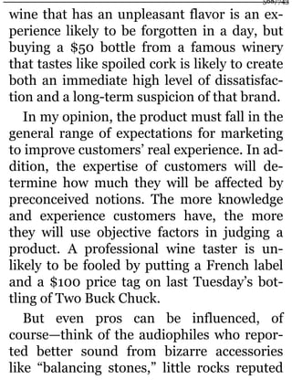 wine that has an unpleasant flavor is an ex-
perience likely to be forgotten in a day, but
buying a $50 bottle from a famous winery
that tastes like spoiled cork is likely to create
both an immediate high level of dissatisfac-
tion and a long-term suspicion of that brand.
In my opinion, the product must fall in the
general range of expectations for marketing
to improve customers’ real experience. In ad-
dition, the expertise of customers will de-
termine how much they will be affected by
preconceived notions. The more knowledge
and experience customers have, the more
they will use objective factors in judging a
product. A professional wine taster is un-
likely to be fooled by putting a French label
and a $100 price tag on last Tuesday’s bot-
tling of Two Buck Chuck.
But even pros can be influenced, of
course—think of the audiophiles who repor-
ted better sound from bizarre accessories
like “balancing stones,” little rocks reputed
568/743
 