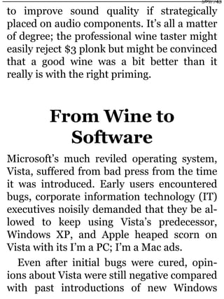to improve sound quality if strategically
placed on audio components. It’s all a matter
of degree; the professional wine taster might
easily reject $3 plonk but might be convinced
that a good wine was a bit better than it
really is with the right priming.
From Wine to
Software
Microsoft’s much reviled operating system,
Vista, suffered from bad press from the time
it was introduced. Early users encountered
bugs, corporate information technology (IT)
executives noisily demanded that they be al-
lowed to keep using Vista’s predecessor,
Windows XP, and Apple heaped scorn on
Vista with its I’m a PC; I’m a Mac ads.
Even after initial bugs were cured, opin-
ions about Vista were still negative compared
with past introductions of new Windows
569/743
 