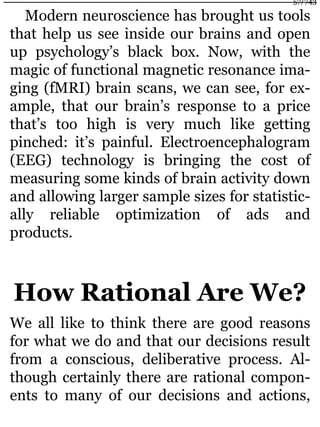 Modern neuroscience has brought us tools
that help us see inside our brains and open
up psychology’s black box. Now, with the
magic of functional magnetic resonance ima-
ging (fMRI) brain scans, we can see, for ex-
ample, that our brain’s response to a price
that’s too high is very much like getting
pinched: it’s painful. Electroencephalogram
(EEG) technology is bringing the cost of
measuring some kinds of brain activity down
and allowing larger sample sizes for statistic-
ally reliable optimization of ads and
products.
How Rational Are We?
We all like to think there are good reasons
for what we do and that our decisions result
from a conscious, deliberative process. Al-
though certainly there are rational compon-
ents to many of our decisions and actions,
57/743
 