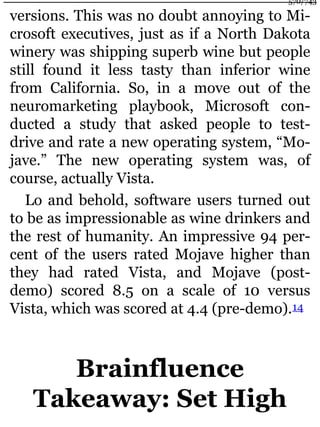 versions. This was no doubt annoying to Mi-
crosoft executives, just as if a North Dakota
winery was shipping superb wine but people
still found it less tasty than inferior wine
from California. So, in a move out of the
neuromarketing playbook, Microsoft con-
ducted a study that asked people to test-
drive and rate a new operating system, “Mo-
jave.” The new operating system was, of
course, actually Vista.
Lo and behold, software users turned out
to be as impressionable as wine drinkers and
the rest of humanity. An impressive 94 per-
cent of the users rated Mojave higher than
they had rated Vista, and Mojave (post-
demo) scored 8.5 on a scale of 10 versus
Vista, which was scored at 4.4 (pre-demo).14
Brainfluence
Takeaway: Set High
570/743
 
