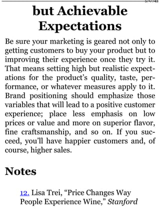 but Achievable
Expectations
Be sure your marketing is geared not only to
getting customers to buy your product but to
improving their experience once they try it.
That means setting high but realistic expect-
ations for the product’s quality, taste, per-
formance, or whatever measures apply to it.
Brand positioning should emphasize those
variables that will lead to a positive customer
experience; place less emphasis on low
prices or value and more on superior flavor,
fine craftsmanship, and so on. If you suc-
ceed, you’ll have happier customers and, of
course, higher sales.
Notes
12. Lisa Trei, “Price Changes Way
People Experience Wine,” Stanford
571/743
 