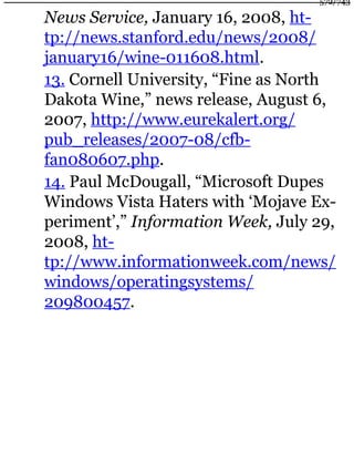 News Service, January 16, 2008, ht-
tp://news.stanford.edu/news/2008/
january16/wine-011608.html.
13. Cornell University, “Fine as North
Dakota Wine,” news release, August 6,
2007, http://www.eurekalert.org/
pub_releases/2007-08/cfb-
fan080607.php.
14. Paul McDougall, “Microsoft Dupes
Windows Vista Haters with ‘Mojave Ex-
periment’,” Information Week, July 29,
2008, ht-
tp://www.informationweek.com/news/
windows/operatingsystems/
209800457.
572/743
 