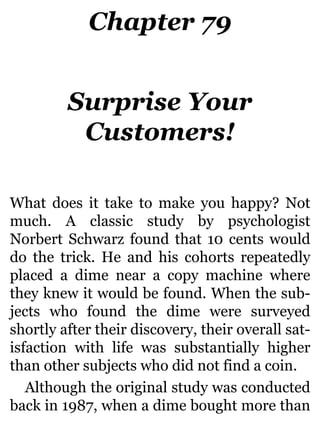 Chapter 79
Surprise Your
Customers!
What does it take to make you happy? Not
much. A classic study by psychologist
Norbert Schwarz found that 10 cents would
do the trick. He and his cohorts repeatedly
placed a dime near a copy machine where
they knew it would be found. When the sub-
jects who found the dime were surveyed
shortly after their discovery, their overall sat-
isfaction with life was substantially higher
than other subjects who did not find a coin.
Although the original study was conducted
back in 1987, when a dime bought more than
 