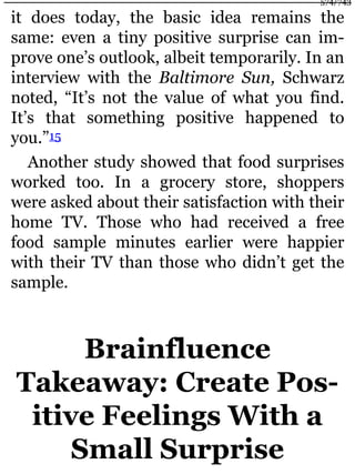it does today, the basic idea remains the
same: even a tiny positive surprise can im-
prove one’s outlook, albeit temporarily. In an
interview with the Baltimore Sun, Schwarz
noted, “It’s not the value of what you find.
It’s that something positive happened to
you.”15
Another study showed that food surprises
worked too. In a grocery store, shoppers
were asked about their satisfaction with their
home TV. Those who had received a free
food sample minutes earlier were happier
with their TV than those who didn’t get the
sample.
Brainfluence
Takeaway: Create Pos-
itive Feelings With a
Small Surprise
574/743
 