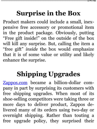 Surprise in the Box
Product makers could include a small, inex-
pensive free accessory or promotional item
in the product package. Obviously, putting
“Free gift inside!” on the outside of the box
will kill any surprise. But, calling the item a
“free gift” inside the box would emphasize
that it is of some value or utility and likely
enhance the surprise.
Shipping Upgrades
Zappos.com became a billion-dollar com-
pany in part by surprising its customers with
free shipping upgrades. When most of its
shoe-selling competitors were taking three or
more days to deliver product, Zappos de-
livered many of its orders using two-day or
overnight shipping. Rather than touting a
free upgrade policy, they surprised their
576/743
 