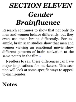 SECTION ELEVEN
Gender
Brainfluence
Research continues to show that not only do
men and women behave differently, but they
even use their brains differently. For ex-
ample, brain scan studies show that men and
women viewing an emotional movie show
different patterns of brain activation at the
same points in the film.1
Needless to say, these differences can have
major implications for marketers. This sec-
tion will look at some specific ways to appeal
to each gender.
Notes
 