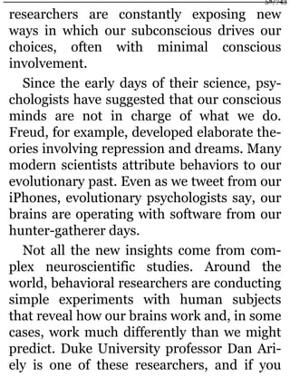 researchers are constantly exposing new
ways in which our subconscious drives our
choices, often with minimal conscious
involvement.
Since the early days of their science, psy-
chologists have suggested that our conscious
minds are not in charge of what we do.
Freud, for example, developed elaborate the-
ories involving repression and dreams. Many
modern scientists attribute behaviors to our
evolutionary past. Even as we tweet from our
iPhones, evolutionary psychologists say, our
brains are operating with software from our
hunter-gatherer days.
Not all the new insights come from com-
plex neuroscientific studies. Around the
world, behavioral researchers are conducting
simple experiments with human subjects
that reveal how our brains work and, in some
cases, work much differently than we might
predict. Duke University professor Dan Ari-
ely is one of these researchers, and if you
58/743
 