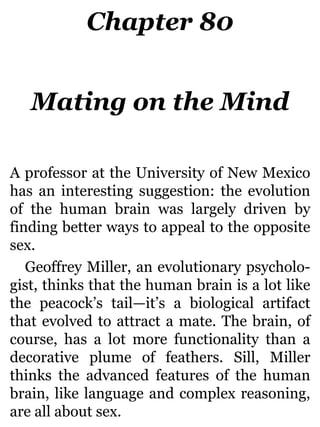 Chapter 80
Mating on the Mind
A professor at the University of New Mexico
has an interesting suggestion: the evolution
of the human brain was largely driven by
finding better ways to appeal to the opposite
sex.
Geoffrey Miller, an evolutionary psycholo-
gist, thinks that the human brain is a lot like
the peacock’s tail—it’s a biological artifact
that evolved to attract a mate. The brain, of
course, has a lot more functionality than a
decorative plume of feathers. Sill, Miller
thinks the advanced features of the human
brain, like language and complex reasoning,
are all about sex.
 