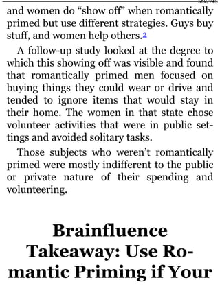 and women do “show off” when romantically
primed but use different strategies. Guys buy
stuff, and women help others.2
A follow-up study looked at the degree to
which this showing off was visible and found
that romantically primed men focused on
buying things they could wear or drive and
tended to ignore items that would stay in
their home. The women in that state chose
volunteer activities that were in public set-
tings and avoided solitary tasks.
Those subjects who weren’t romantically
primed were mostly indifferent to the public
or private nature of their spending and
volunteering.
Brainfluence
Takeaway: Use Ro-
mantic Priming if Your
582/743
 
