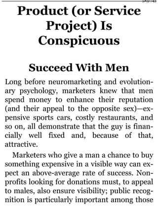 Product (or Service
Project) Is
Conspicuous
Succeed With Men
Long before neuromarketing and evolution-
ary psychology, marketers knew that men
spend money to enhance their reputation
(and their appeal to the opposite sex)—ex-
pensive sports cars, costly restaurants, and
so on, all demonstrate that the guy is finan-
cially well fixed and, because of that,
attractive.
Marketers who give a man a chance to buy
something expensive in a visible way can ex-
pect an above-average rate of success. Non-
profits looking for donations must, to appeal
to males, also ensure visibility; public recog-
nition is particularly important among those
583/743
 