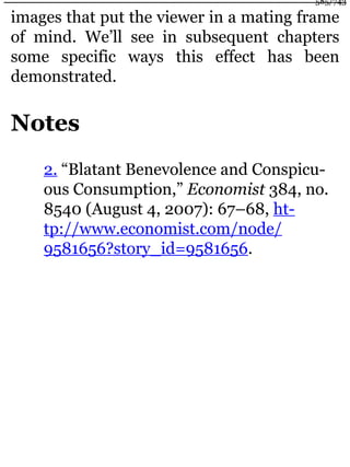 images that put the viewer in a mating frame
of mind. We’ll see in subsequent chapters
some specific ways this effect has been
demonstrated.
Notes
2. “Blatant Benevolence and Conspicu-
ous Consumption,” Economist 384, no.
8540 (August 4, 2007): 67–68, ht-
tp://www.economist.com/node/
9581656?story_id=9581656.
585/743
 