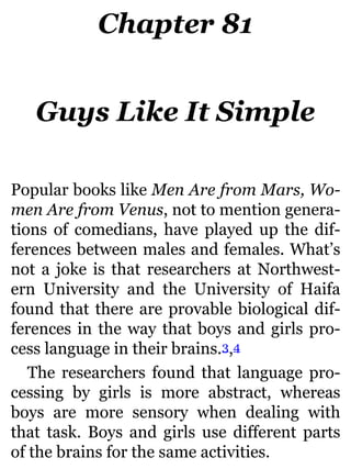 Chapter 81
Guys Like It Simple
Popular books like Men Are from Mars, Wo-
men Are from Venus, not to mention genera-
tions of comedians, have played up the dif-
ferences between males and females. What’s
not a joke is that researchers at Northwest-
ern University and the University of Haifa
found that there are provable biological dif-
ferences in the way that boys and girls pro-
cess language in their brains.3,4
The researchers found that language pro-
cessing by girls is more abstract, whereas
boys are more sensory when dealing with
that task. Boys and girls use different parts
of the brains for the same activities.
 