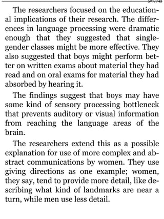 The researchers focused on the education-
al implications of their research. The differ-
ences in language processing were dramatic
enough that they suggested that single-
gender classes might be more effective. They
also suggested that boys might perform bet-
ter on written exams about material they had
read and on oral exams for material they had
absorbed by hearing it.
The findings suggest that boys may have
some kind of sensory processing bottleneck
that prevents auditory or visual information
from reaching the language areas of the
brain.
The researchers extend this as a possible
explanation for use of more complex and ab-
stract communications by women. They use
giving directions as one example; women,
they say, tend to provide more detail, like de-
scribing what kind of landmarks are near a
turn, while men use less detail.
587/743
 