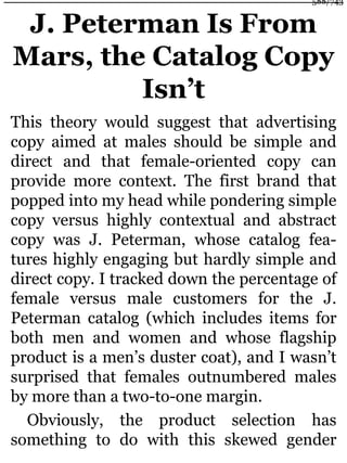 J. Peterman Is From
Mars, the Catalog Copy
Isn’t
This theory would suggest that advertising
copy aimed at males should be simple and
direct and that female-oriented copy can
provide more context. The first brand that
popped into my head while pondering simple
copy versus highly contextual and abstract
copy was J. Peterman, whose catalog fea-
tures highly engaging but hardly simple and
direct copy. I tracked down the percentage of
female versus male customers for the J.
Peterman catalog (which includes items for
both men and women and whose flagship
product is a men’s duster coat), and I wasn’t
surprised that females outnumbered males
by more than a two-to-one margin.
Obviously, the product selection has
something to do with this skewed gender
588/743
 