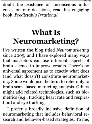 doubt the existence of unconscious influ-
ences on our decisions, read his engaging
book, Predictably Irrational.
What Is
Neuromarketing?
I’ve written the blog titled Neuromarketing
since 2005, and I have explored many ways
that marketers can use different aspects of
brain science to improve results. There’s no
universal agreement as to exactly what does
(and what doesn’t) constitute neuromarket-
ing. Some would use the term to refer only to
brain scan–based marketing analysis. Others
might add related technologies, such as bio-
metrics (e.g., tracking heart rate and respira-
tion) and eye tracking.
I prefer a broadly inclusive definition of
neuromarketing that includes behavioral re-
search and behavior-based strategies. To me,
59/743
 