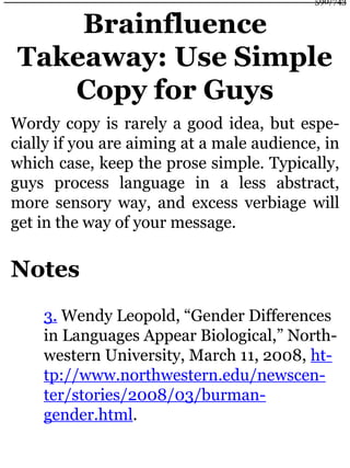 Brainfluence
Takeaway: Use Simple
Copy for Guys
Wordy copy is rarely a good idea, but espe-
cially if you are aiming at a male audience, in
which case, keep the prose simple. Typically,
guys process language in a less abstract,
more sensory way, and excess verbiage will
get in the way of your message.
Notes
3. Wendy Leopold, “Gender Differences
in Languages Appear Biological,” North-
western University, March 11, 2008, ht-
tp://www.northwestern.edu/newscen-
ter/stories/2008/03/burman-
gender.html.
590/743
 