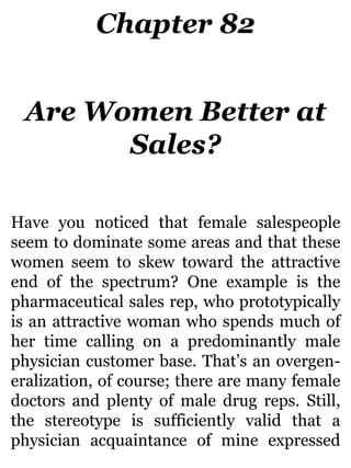 Chapter 82
Are Women Better at
Sales?
Have you noticed that female salespeople
seem to dominate some areas and that these
women seem to skew toward the attractive
end of the spectrum? One example is the
pharmaceutical sales rep, who prototypically
is an attractive woman who spends much of
her time calling on a predominantly male
physician customer base. That’s an overgen-
eralization, of course; there are many female
doctors and plenty of male drug reps. Still,
the stereotype is sufficiently valid that a
physician acquaintance of mine expressed
 