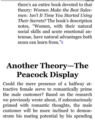 there’s an entire book devoted to that
theory: Women Make the Best Sales-
men: Isn’t It Time You Started Using
Their Secrets? The book’s description
notes, “Women, with their natural
social skills and acute emotional an-
tennae, have natural advantages both
sexes can learn from.”5
Another Theory—The
Peacock Display
Could the mere presence of a halfway at-
tractive female serve to romantically prime
the male customer? Based on the research
we previously wrote about, if subconsciously
primed with romantic thoughts, the male
customer will be more inclined to demon-
strate his mating potential by his spending
594/743
 