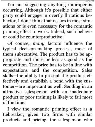 I’m not suggesting anything improper is
occurring. Although it’s possible that either
party could engage in overtly flirtatious be-
havior, I don’t think that occurs in most situ-
ations or is even necessary for the romantic
priming effect to work. Indeed, such behavi-
or could be counterproductive.
Of course, many factors influence the
typical decision-making process, most of
them substantive. The product has to be ap-
propriate and more or less as good as the
competition. The price has to be in line with
expectations and the competition. Sales
skills—the ability to present the product ef-
fectively and establish a bond with the cus-
tomer—are important as well. Sending in an
attractive salesperson with an inadequate
product or poor training is likely to fail most
of the time.
I view the romantic priming effect as a
tiebreaker; given two firms with similar
products and pricing, the salesperson who
596/743
 