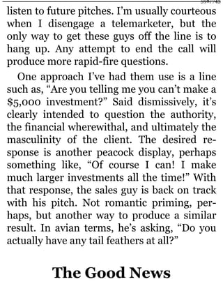 listen to future pitches. I’m usually courteous
when I disengage a telemarketer, but the
only way to get these guys off the line is to
hang up. Any attempt to end the call will
produce more rapid-fire questions.
One approach I’ve had them use is a line
such as, “Are you telling me you can’t make a
$5,000 investment?” Said dismissively, it’s
clearly intended to question the authority,
the financial wherewithal, and ultimately the
masculinity of the client. The desired re-
sponse is another peacock display, perhaps
something like, “Of course I can! I make
much larger investments all the time!” With
that response, the sales guy is back on track
with his pitch. Not romantic priming, per-
haps, but another way to produce a similar
result. In avian terms, he’s asking, “Do you
actually have any tail feathers at all?”
The Good News
598/743
 
