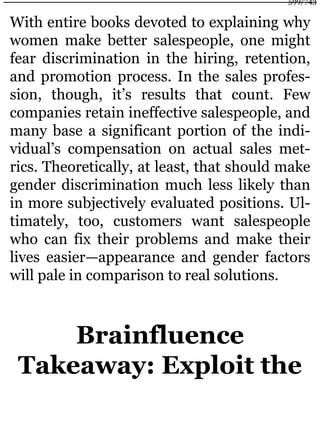 With entire books devoted to explaining why
women make better salespeople, one might
fear discrimination in the hiring, retention,
and promotion process. In the sales profes-
sion, though, it’s results that count. Few
companies retain ineffective salespeople, and
many base a significant portion of the indi-
vidual’s compensation on actual sales met-
rics. Theoretically, at least, that should make
gender discrimination much less likely than
in more subjectively evaluated positions. Ul-
timately, too, customers want salespeople
who can fix their problems and make their
lives easier—appearance and gender factors
will pale in comparison to real solutions.
Brainfluence
Takeaway: Exploit the
599/743
 