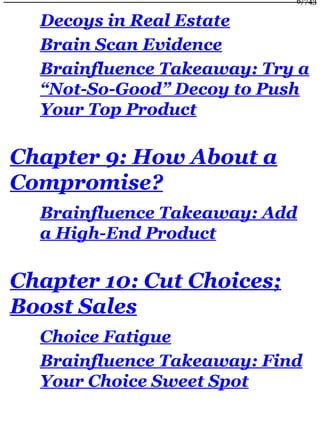 Decoys in Real Estate
Brain Scan Evidence
Brainfluence Takeaway: Try a
“Not-So-Good” Decoy to Push
Your Top Product
Chapter 9: How About a
Compromise?
Brainfluence Takeaway: Add
a High-End Product
Chapter 10: Cut Choices;
Boost Sales
Choice Fatigue
Brainfluence Takeaway: Find
Your Choice Sweet Spot
6/743
 