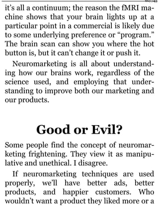 it’s all a continuum; the reason the fMRI ma-
chine shows that your brain lights up at a
particular point in a commercial is likely due
to some underlying preference or “program.”
The brain scan can show you where the hot
button is, but it can’t change it or push it.
Neuromarketing is all about understand-
ing how our brains work, regardless of the
science used, and employing that under-
standing to improve both our marketing and
our products.
Good or Evil?
Some people find the concept of neuromar-
keting frightening. They view it as manipu-
lative and unethical. I disagree.
If neuromarketing techniques are used
properly, we’ll have better ads, better
products, and happier customers. Who
wouldn’t want a product they liked more or a
60/743
 