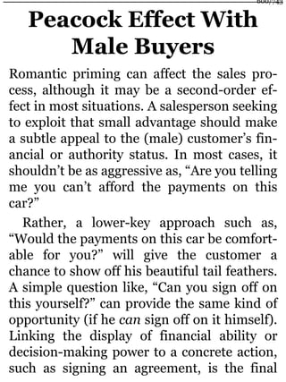 Peacock Effect With
Male Buyers
Romantic priming can affect the sales pro-
cess, although it may be a second-order ef-
fect in most situations. A salesperson seeking
to exploit that small advantage should make
a subtle appeal to the (male) customer’s fin-
ancial or authority status. In most cases, it
shouldn’t be as aggressive as, “Are you telling
me you can’t afford the payments on this
car?”
Rather, a lower-key approach such as,
“Would the payments on this car be comfort-
able for you?” will give the customer a
chance to show off his beautiful tail feathers.
A simple question like, “Can you sign off on
this yourself?” can provide the same kind of
opportunity (if he can sign off on it himself).
Linking the display of financial ability or
decision-making power to a concrete action,
such as signing an agreement, is the final
600/743
 