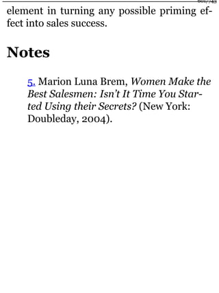 element in turning any possible priming ef-
fect into sales success.
Notes
5. Marion Luna Brem, Women Make the
Best Salesmen: Isn’t It Time You Star-
ted Using their Secrets? (New York:
Doubleday, 2004).
601/743
 