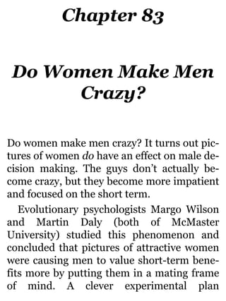 Chapter 83
Do Women Make Men
Crazy?
Do women make men crazy? It turns out pic-
tures of women do have an effect on male de-
cision making. The guys don’t actually be-
come crazy, but they become more impatient
and focused on the short term.
Evolutionary psychologists Margo Wilson
and Martin Daly (both of McMaster
University) studied this phenomenon and
concluded that pictures of attractive women
were causing men to value short-term bene-
fits more by putting them in a mating frame
of mind. A clever experimental plan
 