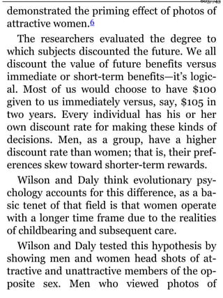 demonstrated the priming effect of photos of
attractive women.6
The researchers evaluated the degree to
which subjects discounted the future. We all
discount the value of future benefits versus
immediate or short-term benefits—it’s logic-
al. Most of us would choose to have $100
given to us immediately versus, say, $105 in
two years. Every individual has his or her
own discount rate for making these kinds of
decisions. Men, as a group, have a higher
discount rate than women; that is, their pref-
erences skew toward shorter-term rewards.
Wilson and Daly think evolutionary psy-
chology accounts for this difference, as a ba-
sic tenet of that field is that women operate
with a longer time frame due to the realities
of childbearing and subsequent care.
Wilson and Daly tested this hypothesis by
showing men and women head shots of at-
tractive and unattractive members of the op-
posite sex. Men who viewed photos of
603/743
 