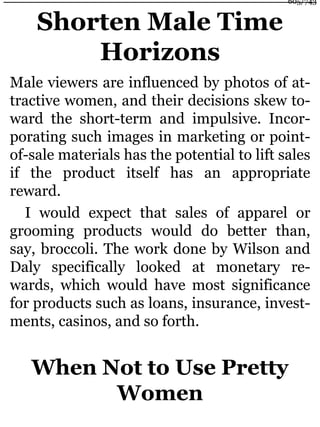 Shorten Male Time
Horizons
Male viewers are influenced by photos of at-
tractive women, and their decisions skew to-
ward the short-term and impulsive. Incor-
porating such images in marketing or point-
of-sale materials has the potential to lift sales
if the product itself has an appropriate
reward.
I would expect that sales of apparel or
grooming products would do better than,
say, broccoli. The work done by Wilson and
Daly specifically looked at monetary re-
wards, which would have most significance
for products such as loans, insurance, invest-
ments, casinos, and so forth.
When Not to Use Pretty
Women
605/743
 