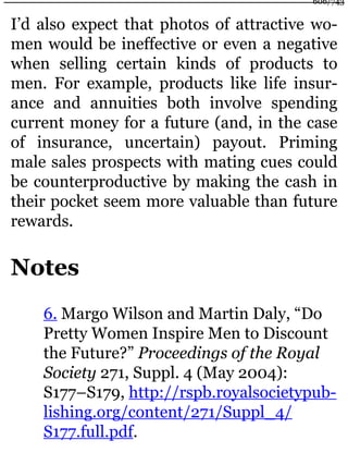 I’d also expect that photos of attractive wo-
men would be ineffective or even a negative
when selling certain kinds of products to
men. For example, products like life insur-
ance and annuities both involve spending
current money for a future (and, in the case
of insurance, uncertain) payout. Priming
male sales prospects with mating cues could
be counterproductive by making the cash in
their pocket seem more valuable than future
rewards.
Notes
6. Margo Wilson and Martin Daly, “Do
Pretty Women Inspire Men to Discount
the Future?” Proceedings of the Royal
Society 271, Suppl. 4 (May 2004):
S177–S179, http://rspb.royalsocietypub-
lishing.org/content/271/Suppl_4/
S177.full.pdf.
606/743
 