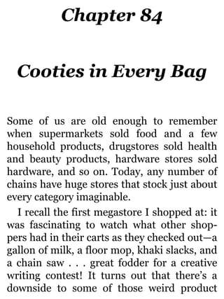 Chapter 84
Cooties in Every Bag
Some of us are old enough to remember
when supermarkets sold food and a few
household products, drugstores sold health
and beauty products, hardware stores sold
hardware, and so on. Today, any number of
chains have huge stores that stock just about
every category imaginable.
I recall the first megastore I shopped at: it
was fascinating to watch what other shop-
pers had in their carts as they checked out—a
gallon of milk, a floor mop, khaki slacks, and
a chain saw . . . great fodder for a creative
writing contest! It turns out that there’s a
downside to some of those weird product
 