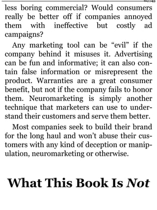 less boring commercial? Would consumers
really be better off if companies annoyed
them with ineffective but costly ad
campaigns?
Any marketing tool can be “evil” if the
company behind it misuses it. Advertising
can be fun and informative; it can also con-
tain false information or misrepresent the
product. Warranties are a great consumer
benefit, but not if the company fails to honor
them. Neuromarketing is simply another
technique that marketers can use to under-
stand their customers and serve them better.
Most companies seek to build their brand
for the long haul and won’t abuse their cus-
tomers with any kind of deception or manip-
ulation, neuromarketing or otherwise.
What This Book Is Not
61/743
 