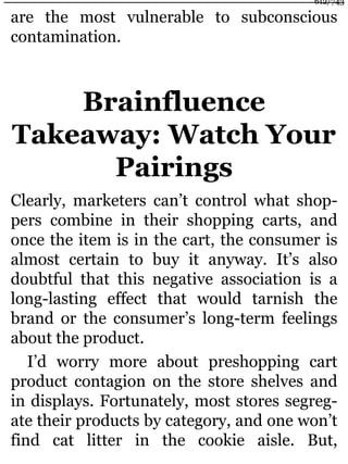 are the most vulnerable to subconscious
contamination.
Brainfluence
Takeaway: Watch Your
Pairings
Clearly, marketers can’t control what shop-
pers combine in their shopping carts, and
once the item is in the cart, the consumer is
almost certain to buy it anyway. It’s also
doubtful that this negative association is a
long-lasting effect that would tarnish the
brand or the consumer’s long-term feelings
about the product.
I’d worry more about preshopping cart
product contagion on the store shelves and
in displays. Fortunately, most stores segreg-
ate their products by category, and one won’t
find cat litter in the cookie aisle. But,
612/743
 