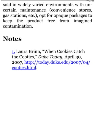 sold in widely varied environments with un-
certain maintenance (convenience stores,
gas stations, etc.), opt for opaque packages to
keep the product free from imagined
contamination.
Notes
1. Laura Brinn, “When Cookies Catch
the Cooties,” Duke Today, April 30,
2007, http://today.duke.edu/2007/04/
cooties.html.
614/743
 