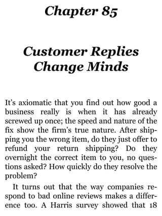 Chapter 85
Customer Replies
Change Minds
It’s axiomatic that you find out how good a
business really is when it has already
screwed up once; the speed and nature of the
fix show the firm’s true nature. After ship-
ping you the wrong item, do they just offer to
refund your return shipping? Do they
overnight the correct item to you, no ques-
tions asked? How quickly do they resolve the
problem?
It turns out that the way companies re-
spond to bad online reviews makes a differ-
ence too. A Harris survey showed that 18
 