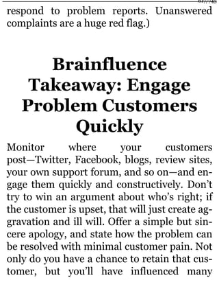 respond to problem reports. Unanswered
complaints are a huge red flag.)
Brainfluence
Takeaway: Engage
Problem Customers
Quickly
Monitor where your customers
post—Twitter, Facebook, blogs, review sites,
your own support forum, and so on—and en-
gage them quickly and constructively. Don’t
try to win an argument about who’s right; if
the customer is upset, that will just create ag-
gravation and ill will. Offer a simple but sin-
cere apology, and state how the problem can
be resolved with minimal customer pain. Not
only do you have a chance to retain that cus-
tomer, but you’ll have influenced many
617/743
 