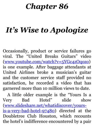 Chapter 86
It’s Wise to Apologize
Occasionally, product or service failures go
viral. The “United Breaks Guitars” video
(www.youtube.com/watch?v=5YGc4zOqozo)
is one example. After baggage attendants at
United Airlines broke a musician’s guitar
and the customer service staff provided no
satisfaction, he recorded a video that has
garnered more than 10 million views to date.
A little older example is the “Yours Is a
Very Bad Hotel” slide show
(www.slideshare.net/whatidiscover/yours-
is-a-very-bad-hotel-97480) directed at the
Doubletree Club Houston, which recounts
the hotel’s indifference encountered by a pair
 