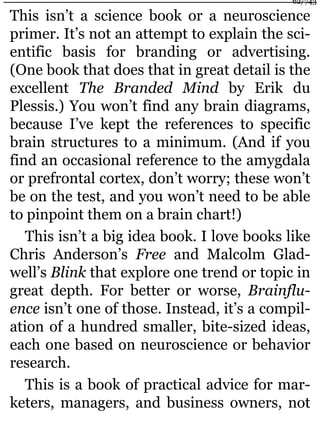 This isn’t a science book or a neuroscience
primer. It’s not an attempt to explain the sci-
entific basis for branding or advertising.
(One book that does that in great detail is the
excellent The Branded Mind by Erik du
Plessis.) You won’t find any brain diagrams,
because I’ve kept the references to specific
brain structures to a minimum. (And if you
find an occasional reference to the amygdala
or prefrontal cortex, don’t worry; these won’t
be on the test, and you won’t need to be able
to pinpoint them on a brain chart!)
This isn’t a big idea book. I love books like
Chris Anderson’s Free and Malcolm Glad-
well’s Blink that explore one trend or topic in
great depth. For better or worse, Brainflu-
ence isn’t one of those. Instead, it’s a compil-
ation of a hundred smaller, bite-sized ideas,
each one based on neuroscience or behavior
research.
This is a book of practical advice for mar-
keters, managers, and business owners, not
62/743
 